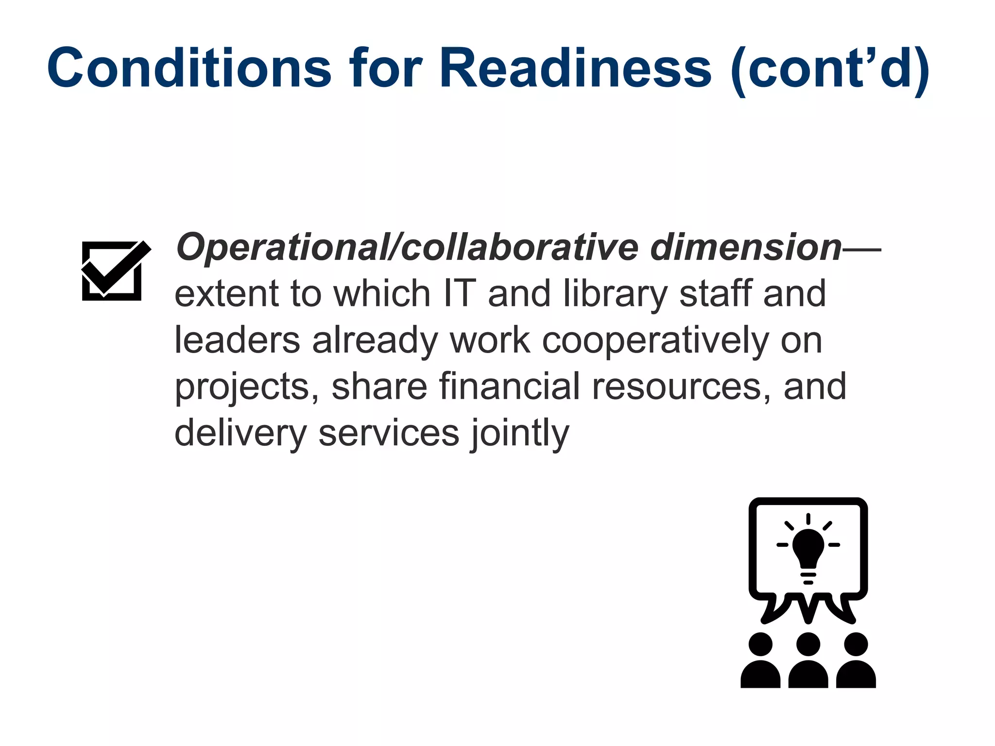 Conditions for Readiness (cont’d)
Operational/collaborative dimension—
extent to which IT and library staff and
leaders already work cooperatively on
projects, share financial resources, and
delivery services jointly
 