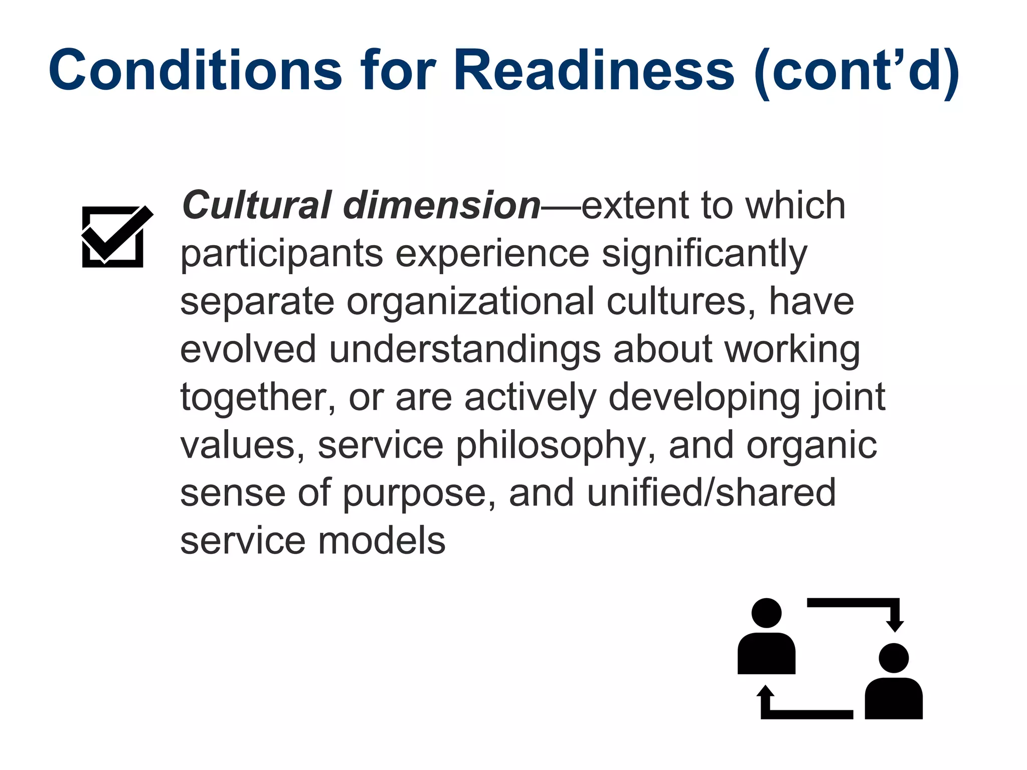 Conditions for Readiness (cont’d)
Cultural dimension—extent to which
participants experience significantly
separate organizational cultures, have
evolved understandings about working
together, or are actively developing joint
values, service philosophy, and organic
sense of purpose, and unified/shared
service models
 