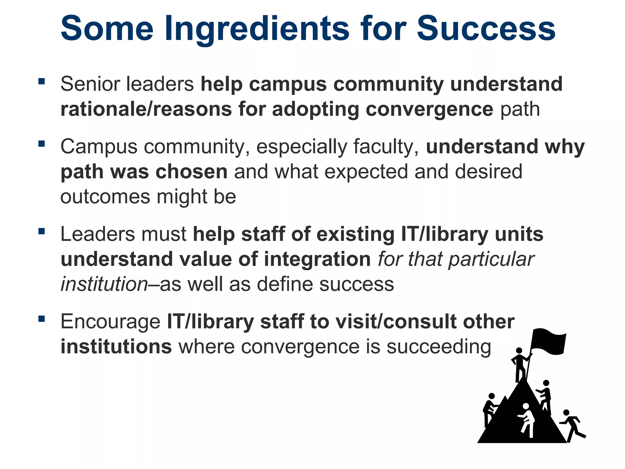 Some Ingredients for Success
 Senior leaders help campus community understand
rationale/reasons for adopting convergence path
 Campus community, especially faculty, understand why
path was chosen and what expected and desired
outcomes might be
 Leaders must help staff of existing IT/library units
understand value of integration for that particular
institution–as well as define success
 Encourage IT/library staff to visit/consult other
institutions where convergence is succeeding
 
