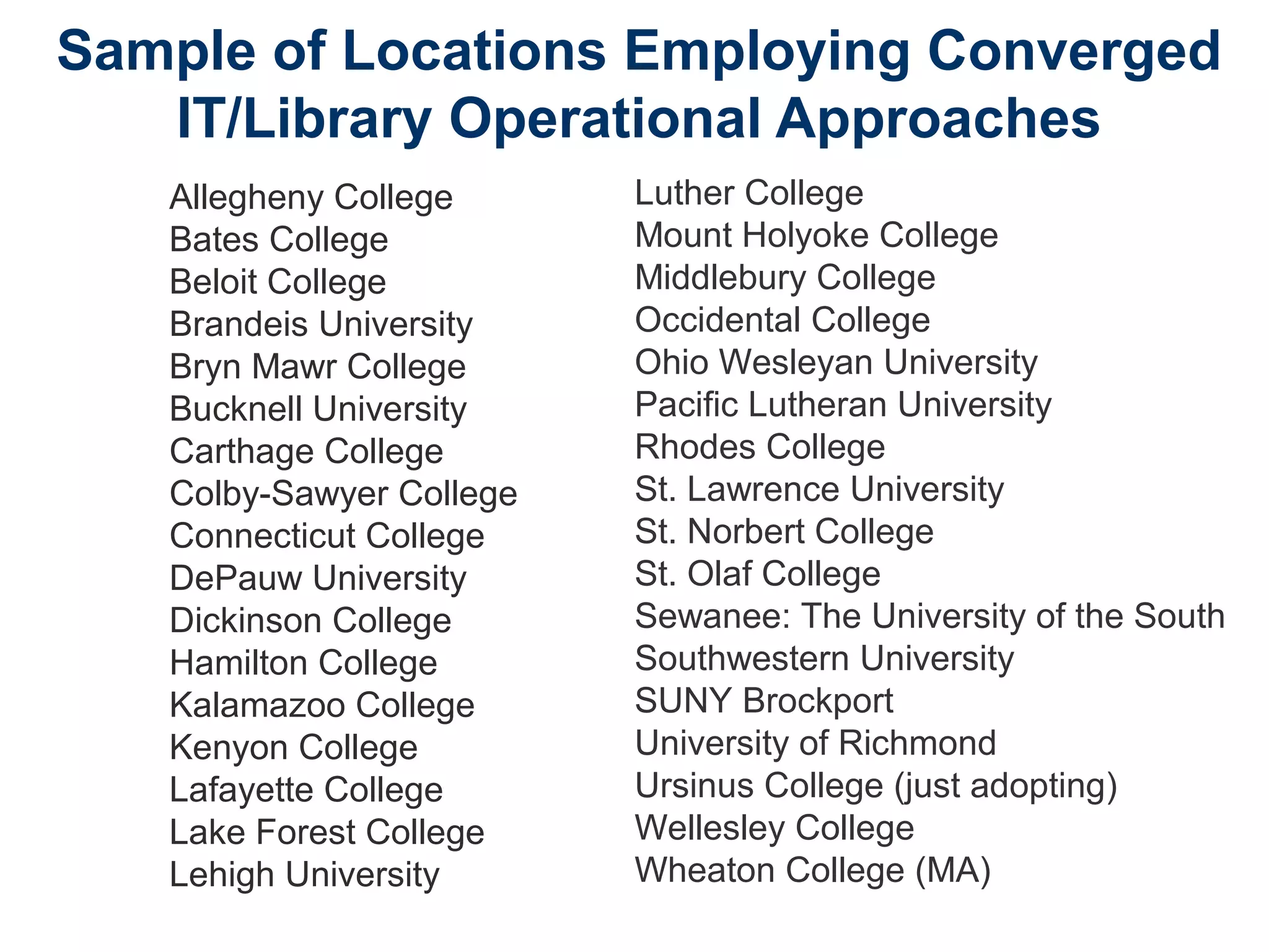 Sample of Locations Employing Converged
IT/Library Operational Approaches
Allegheny College
Bates College
Beloit College
Brandeis University
Bryn Mawr College
Bucknell University
Carthage College
Colby-Sawyer College
Connecticut College
DePauw University
Dickinson College
Hamilton College
Kalamazoo College
Kenyon College
Lafayette College
Lake Forest College
Lehigh University
Luther College
Mount Holyoke College
Middlebury College
Occidental College
Ohio Wesleyan University
Pacific Lutheran University
Rhodes College
St. Lawrence University
St. Norbert College
St. Olaf College
Sewanee: The University of the South
Southwestern University
SUNY Brockport
University of Richmond
Ursinus College (just adopting)
Wellesley College
Wheaton College (MA)
 