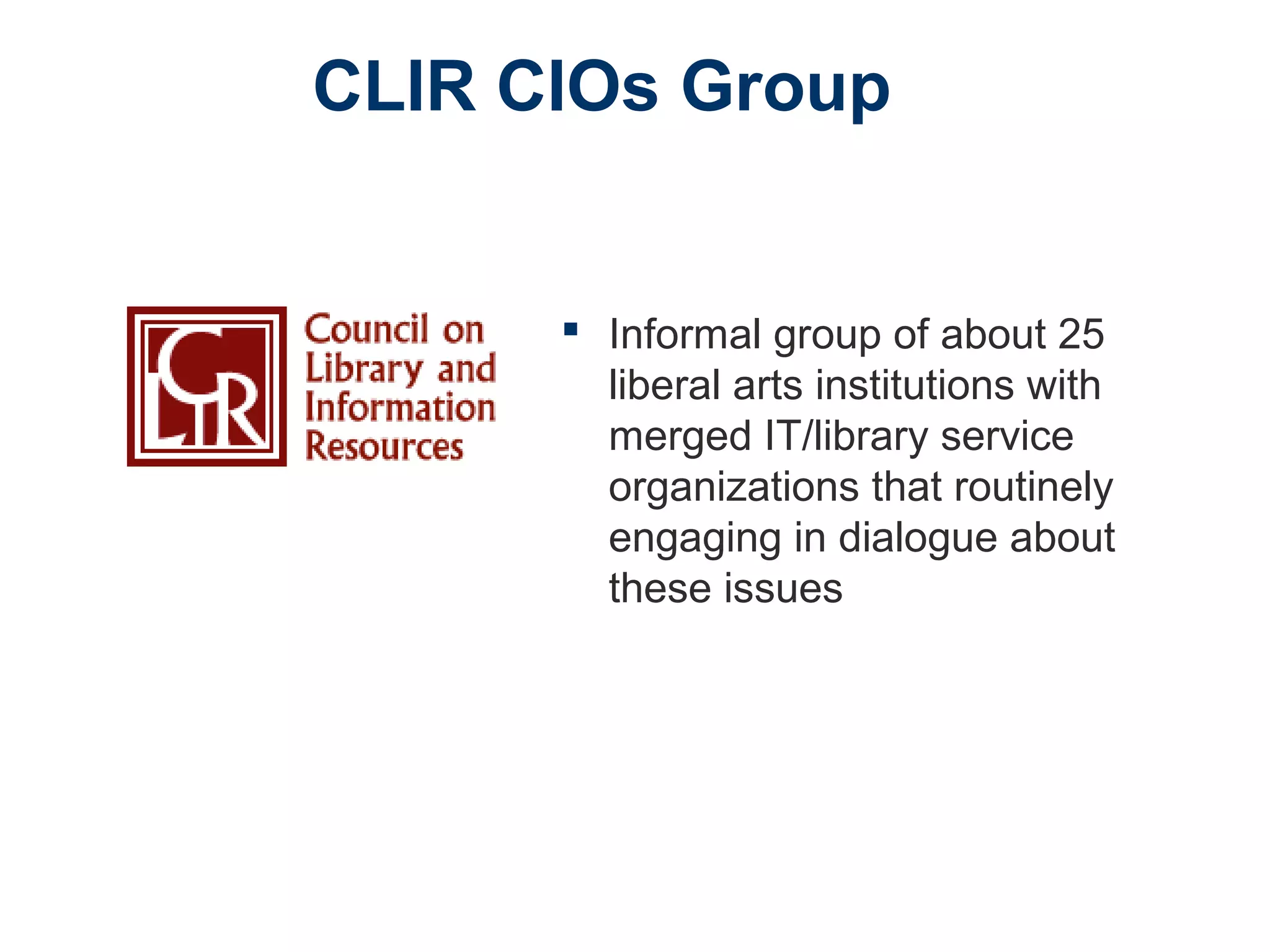 CLIR CIOs Group
 Informal group of about 25
liberal arts institutions with
merged IT/library service
organizations that routinely
engaging in dialogue about
these issues
 