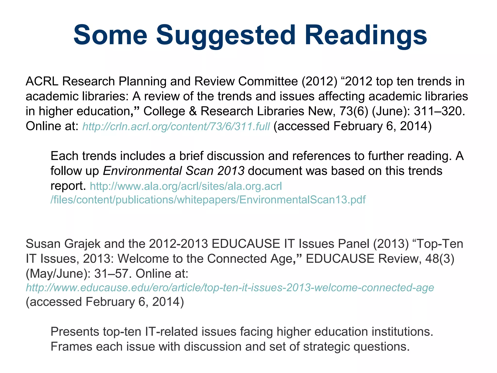 Some Suggested Readings
ACRL Research Planning and Review Committee (2012) “2012 top ten trends in
academic libraries: A review of the trends and issues affecting academic libraries
in higher education,” College & Research Libraries New, 73(6) (June): 311–320.
Online at: http://crln.acrl.org/content/73/6/311.full (accessed February 6, 2014)
Each trends includes a brief discussion and references to further reading. A
follow up Environmental Scan 2013 document was based on this trends
report. http://www.ala.org/acrl/sites/ala.org.acrl
/files/content/publications/whitepapers/EnvironmentalScan13.pdf
Susan Grajek and the 2012-2013 EDUCAUSE IT Issues Panel (2013) “Top-Ten
IT Issues, 2013: Welcome to the Connected Age,” EDUCAUSE Review, 48(3)
(May/June): 31–57. Online at:
http://www.educause.edu/ero/article/top-ten-it-issues-2013-welcome-connected-age
(accessed February 6, 2014)
Presents top-ten IT-related issues facing higher education institutions.
Frames each issue with discussion and set of strategic questions.
 