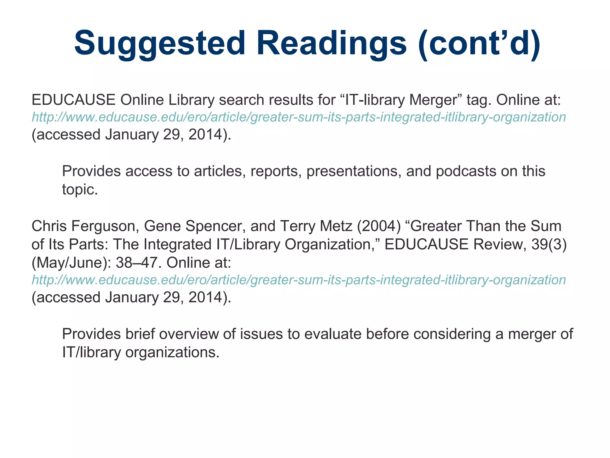Suggested Readings (cont’d)
EDUCAUSE Online Library search results for “IT-library Merger” tag. Online at:
http://www.educause.edu/ero/article/greater-sum-its-parts-integrated-itlibrary-organization
(accessed January 29, 2014).
Provides access to articles, reports, presentations, and podcasts on this
topic.
Chris Ferguson, Gene Spencer, and Terry Metz (2004) “Greater Than the Sum
of Its Parts: The Integrated IT/Library Organization,” EDUCAUSE Review, 39(3)
(May/June): 38–47. Online at:
http://www.educause.edu/ero/article/greater-sum-its-parts-integrated-itlibrary-organization
(accessed January 29, 2014).
Provides brief overview of issues to evaluate before considering a merger of
IT/library organizations.
 