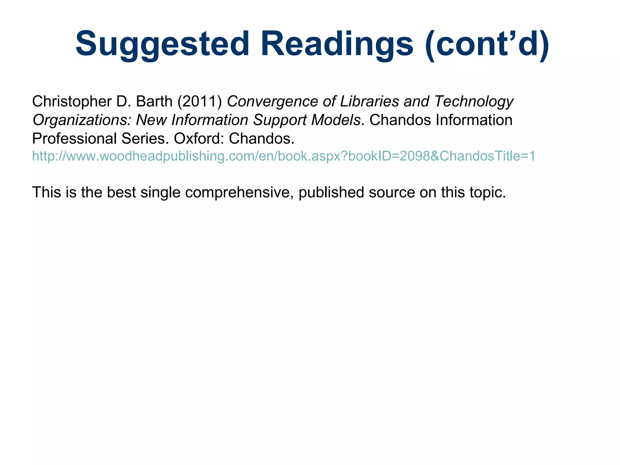 Suggested Readings (cont’d)
Christopher D. Barth (2011) Convergence of Libraries and Technology
Organizations: New Information Support Models. Chandos Information
Professional Series. Oxford: Chandos.
http://www.woodheadpublishing.com/en/book.aspx?bookID=2098&ChandosTitle=1
This is the best single comprehensive, published source on this topic.
 