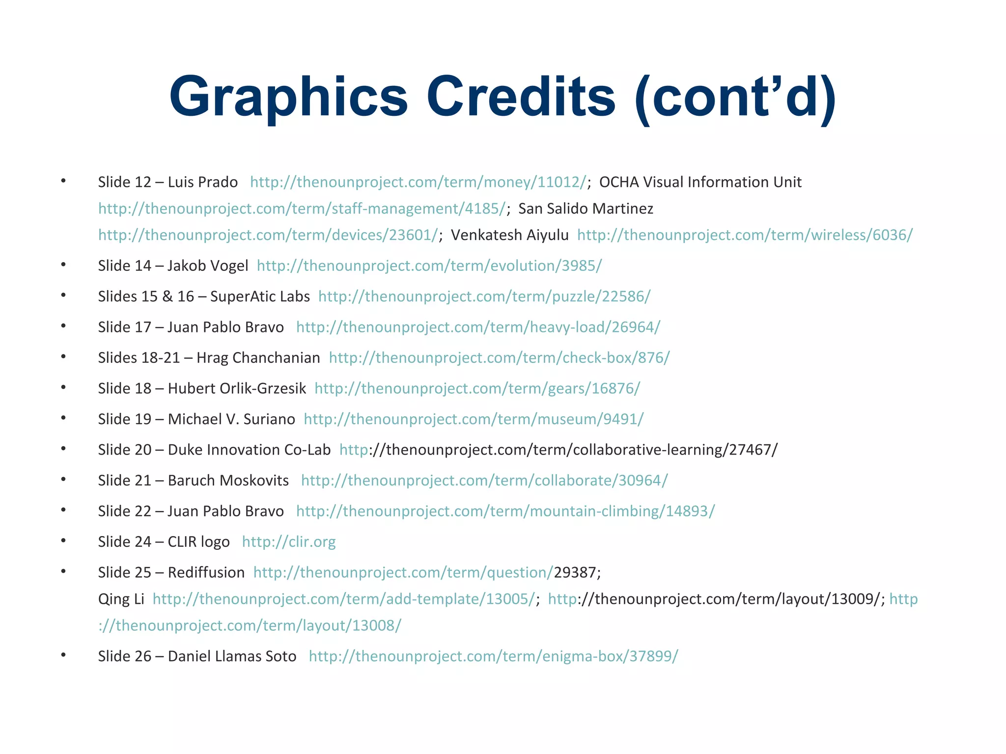 Graphics Credits (cont’d)
• Slide 12 – Luis Prado http://thenounproject.com/term/money/11012/; OCHA Visual Information Unit
http://thenounproject.com/term/staff-management/4185/; San Salido Martinez
http://thenounproject.com/term/devices/23601/; Venkatesh Aiyulu http://thenounproject.com/term/wireless/6036/
• Slide 14 – Jakob Vogel http://thenounproject.com/term/evolution/3985/
• Slides 15 & 16 – SuperAtic Labs http://thenounproject.com/term/puzzle/22586/
• Slide 17 – Juan Pablo Bravo http://thenounproject.com/term/heavy-load/26964/
• Slides 18-21 – Hrag Chanchanian http://thenounproject.com/term/check-box/876/
• Slide 18 – Hubert Orlik-Grzesik http://thenounproject.com/term/gears/16876/
• Slide 19 – Michael V. Suriano http://thenounproject.com/term/museum/9491/
• Slide 20 – Duke Innovation Co-Lab http://thenounproject.com/term/collaborative-learning/27467/
• Slide 21 – Baruch Moskovits http://thenounproject.com/term/collaborate/30964/
• Slide 22 – Juan Pablo Bravo http://thenounproject.com/term/mountain-climbing/14893/
• Slide 24 – CLIR logo http://clir.org
• Slide 25 – Rediffusion http://thenounproject.com/term/question/29387;
Qing Li http://thenounproject.com/term/add-template/13005/; http://thenounproject.com/term/layout/13009/; http
://thenounproject.com/term/layout/13008/
• Slide 26 – Daniel Llamas Soto http://thenounproject.com/term/enigma-box/37899/
 