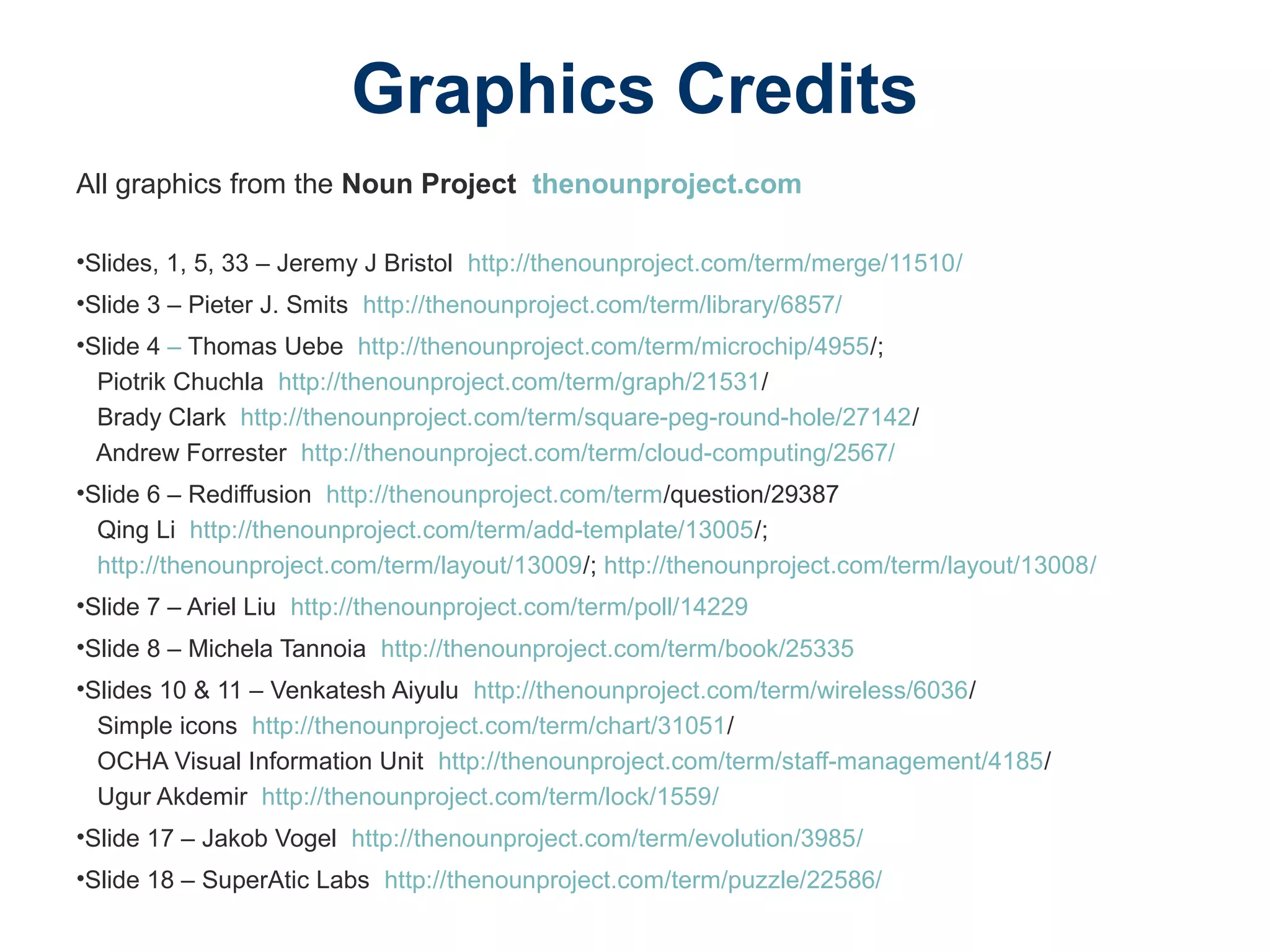 Graphics Credits
All graphics from the Noun Project thenounproject.com
•Slides, 1, 5, 33 – Jeremy J Bristol http://thenounproject.com/term/merge/11510/
•Slide 3 – Pieter J. Smits http://thenounproject.com/term/library/6857/
•Slide 4 – Thomas Uebe http://thenounproject.com/term/microchip/4955/;
Piotrik Chuchla http://thenounproject.com/term/graph/21531/
Brady Clark http://thenounproject.com/term/square-peg-round-hole/27142/
Andrew Forrester http://thenounproject.com/term/cloud-computing/2567/
•Slide 6 – Rediffusion http://thenounproject.com/term/question/29387
Qing Li http://thenounproject.com/term/add-template/13005/;
http://thenounproject.com/term/layout/13009/; http://thenounproject.com/term/layout/13008/
•Slide 7 – Ariel Liu http://thenounproject.com/term/poll/14229
•Slide 8 – Michela Tannoia http://thenounproject.com/term/book/25335
•Slides 10 & 11 – Venkatesh Aiyulu http://thenounproject.com/term/wireless/6036/
Simple icons http://thenounproject.com/term/chart/31051/
OCHA Visual Information Unit http://thenounproject.com/term/staff-management/4185/
Ugur Akdemir http://thenounproject.com/term/lock/1559/
•Slide 17 – Jakob Vogel http://thenounproject.com/term/evolution/3985/
•Slide 18 – SuperAtic Labs http://thenounproject.com/term/puzzle/22586/
 
