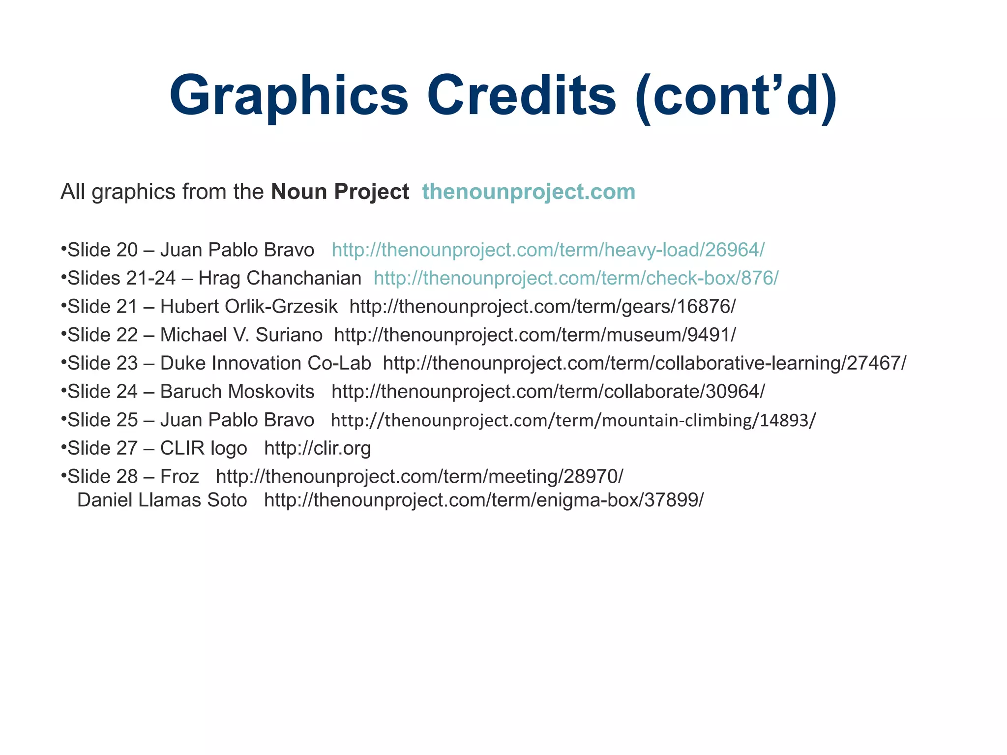 Graphics Credits (cont’d)
All graphics from the Noun Project thenounproject.com
•Slide 20 – Juan Pablo Bravo http://thenounproject.com/term/heavy-load/26964/
•Slides 21-24 – Hrag Chanchanian http://thenounproject.com/term/check-box/876/
•Slide 21 – Hubert Orlik-Grzesik http://thenounproject.com/term/gears/16876/
•Slide 22 – Michael V. Suriano http://thenounproject.com/term/museum/9491/
•Slide 23 – Duke Innovation Co-Lab http://thenounproject.com/term/collaborative-learning/27467/
•Slide 24 – Baruch Moskovits http://thenounproject.com/term/collaborate/30964/
•Slide 25 – Juan Pablo Bravo http://thenounproject.com/term/mountain-climbing/14893/
•Slide 27 – CLIR logo http://clir.org
•Slide 28 – Froz http://thenounproject.com/term/meeting/28970/
Daniel Llamas Soto http://thenounproject.com/term/enigma-box/37899/
 