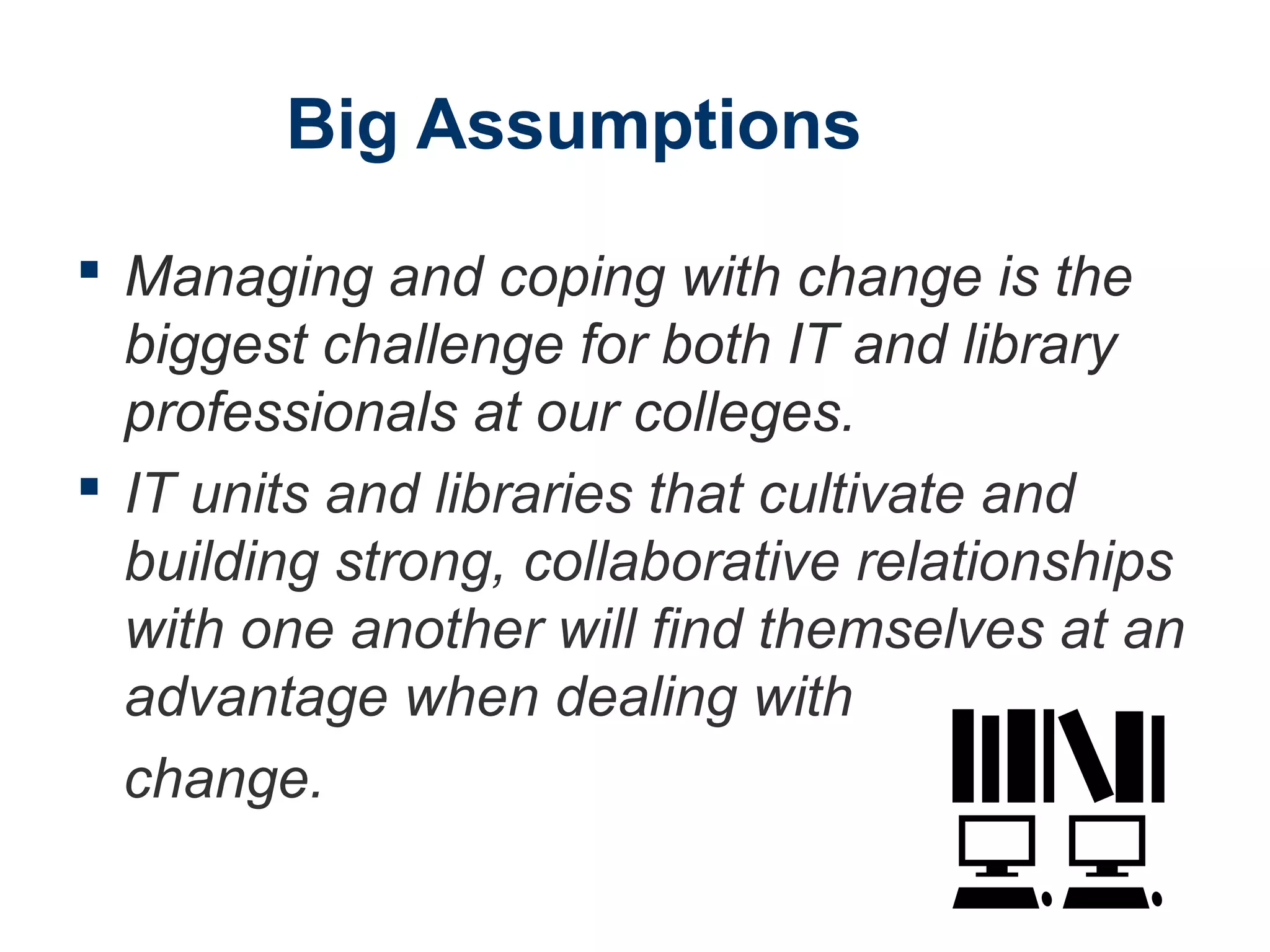 Big Assumptions
 Managing and coping with change is the
biggest challenge for both IT and library
professionals at our colleges.
 IT units and libraries that cultivate and
building strong, collaborative relationships
with one another will find themselves at an
advantage when dealing with
change.
 