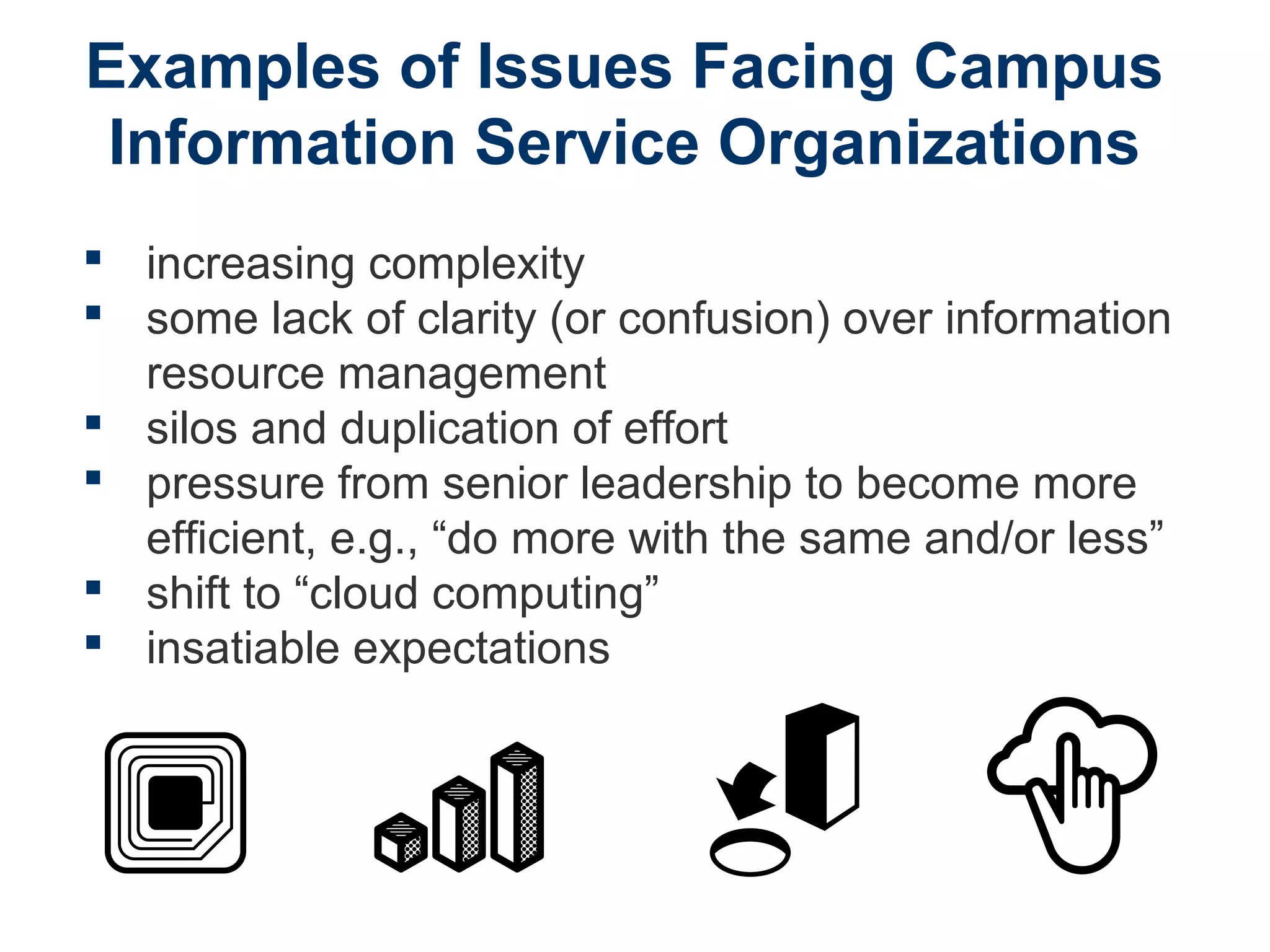 Examples of Issues Facing Campus
Information Service Organizations
 increasing complexity
 some lack of clarity (or confusion) over information
resource management
 silos and duplication of effort
 pressure from senior leadership to become more
efficient, e.g., “do more with the same and/or less”
 shift to “cloud computing”
 insatiable expectations
 