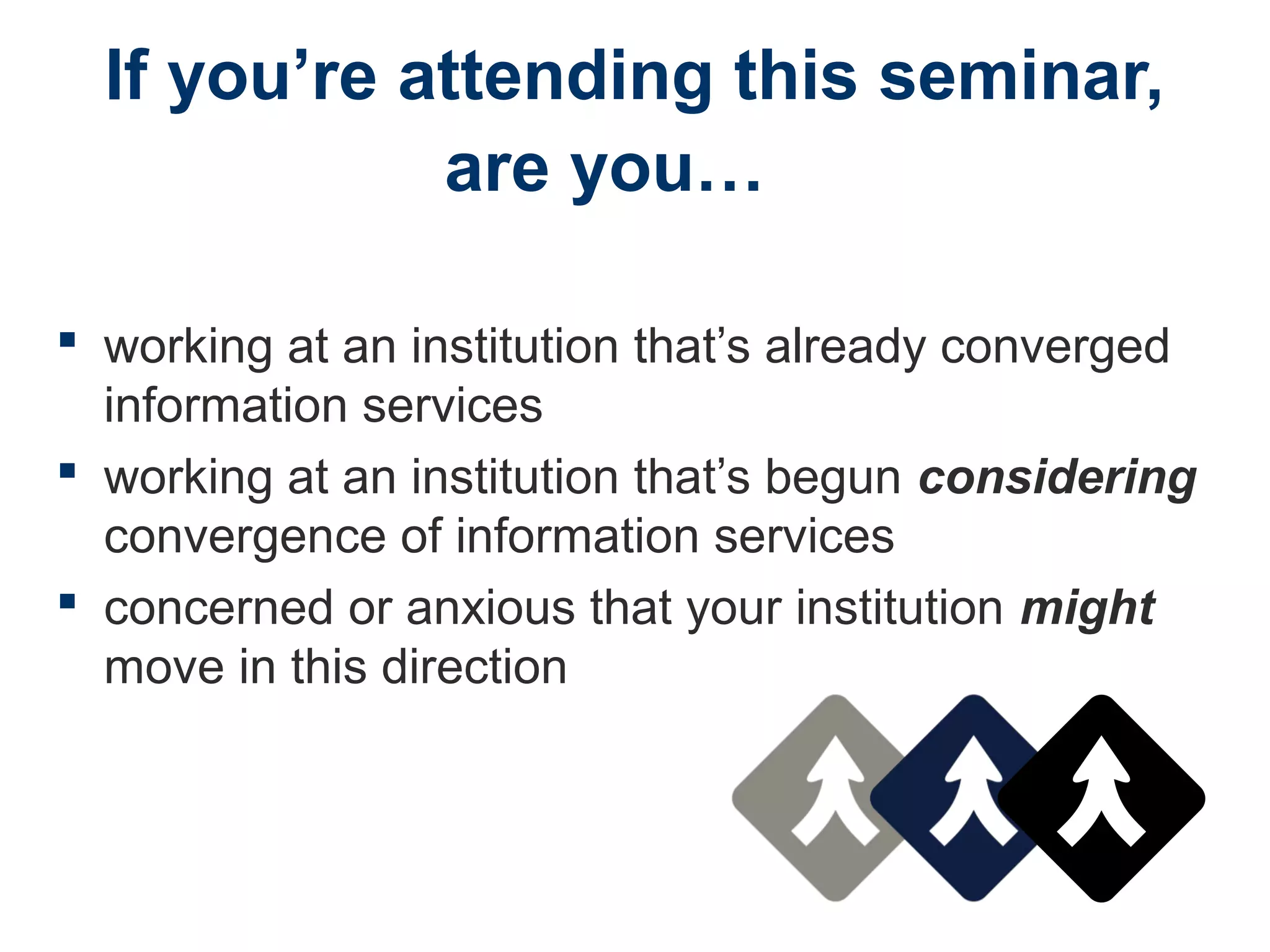 If you’re attending this seminar,
are you…
 working at an institution that’s already converged
information services
 working at an institution that’s begun considering
convergence of information services
 concerned or anxious that your institution might
move in this direction
 