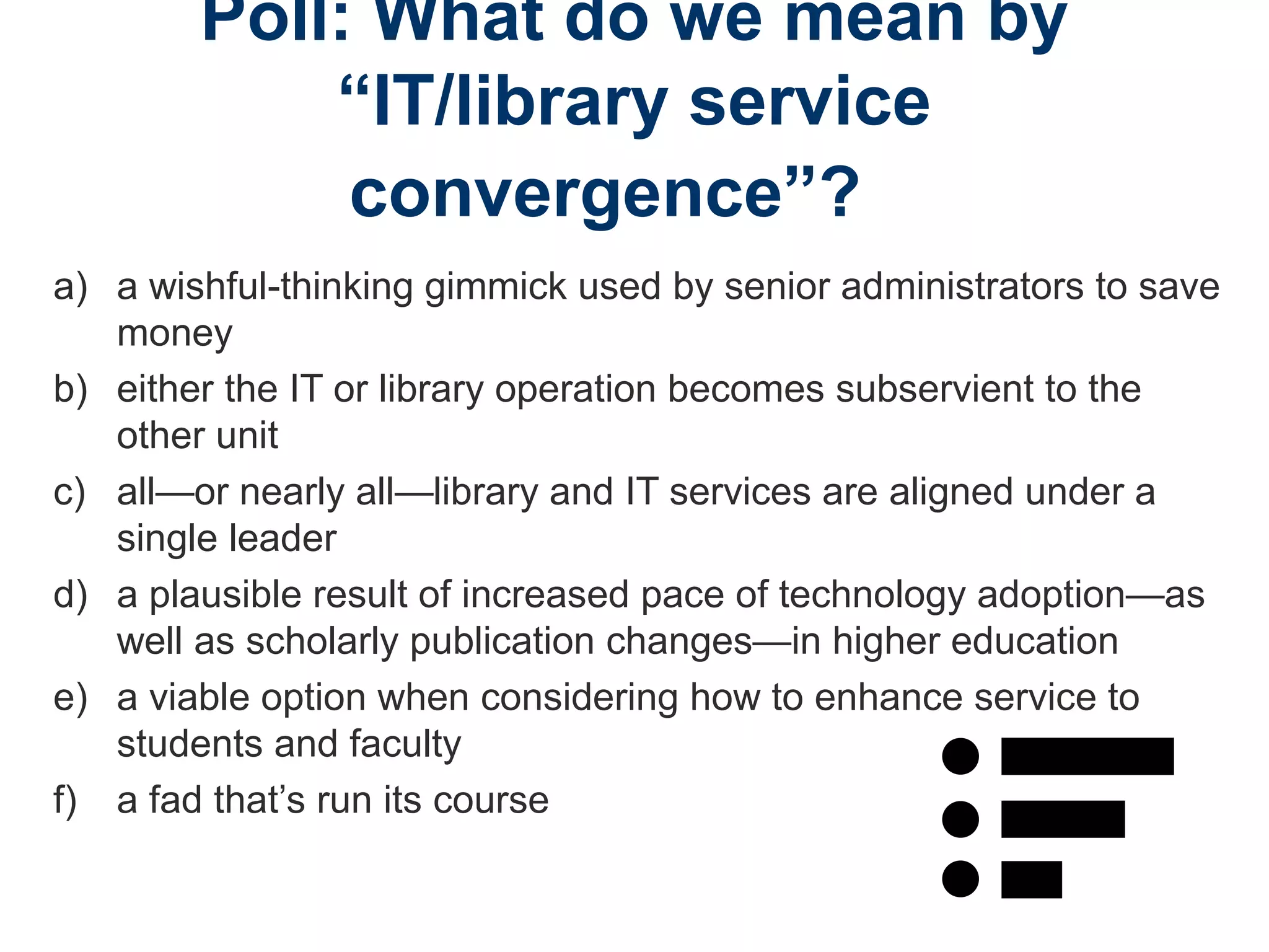 Poll: What do we mean by
“IT/library service
convergence”?
a) a wishful-thinking gimmick used by senior administrators to save
money
b) either the IT or library operation becomes subservient to the
other unit
c) all—or nearly all—library and IT services are aligned under a
single leader
d) a plausible result of increased pace of technology adoption—as
well as scholarly publication changes—in higher education
e) a viable option when considering how to enhance service to
students and faculty
f) a fad that’s run its course
 
