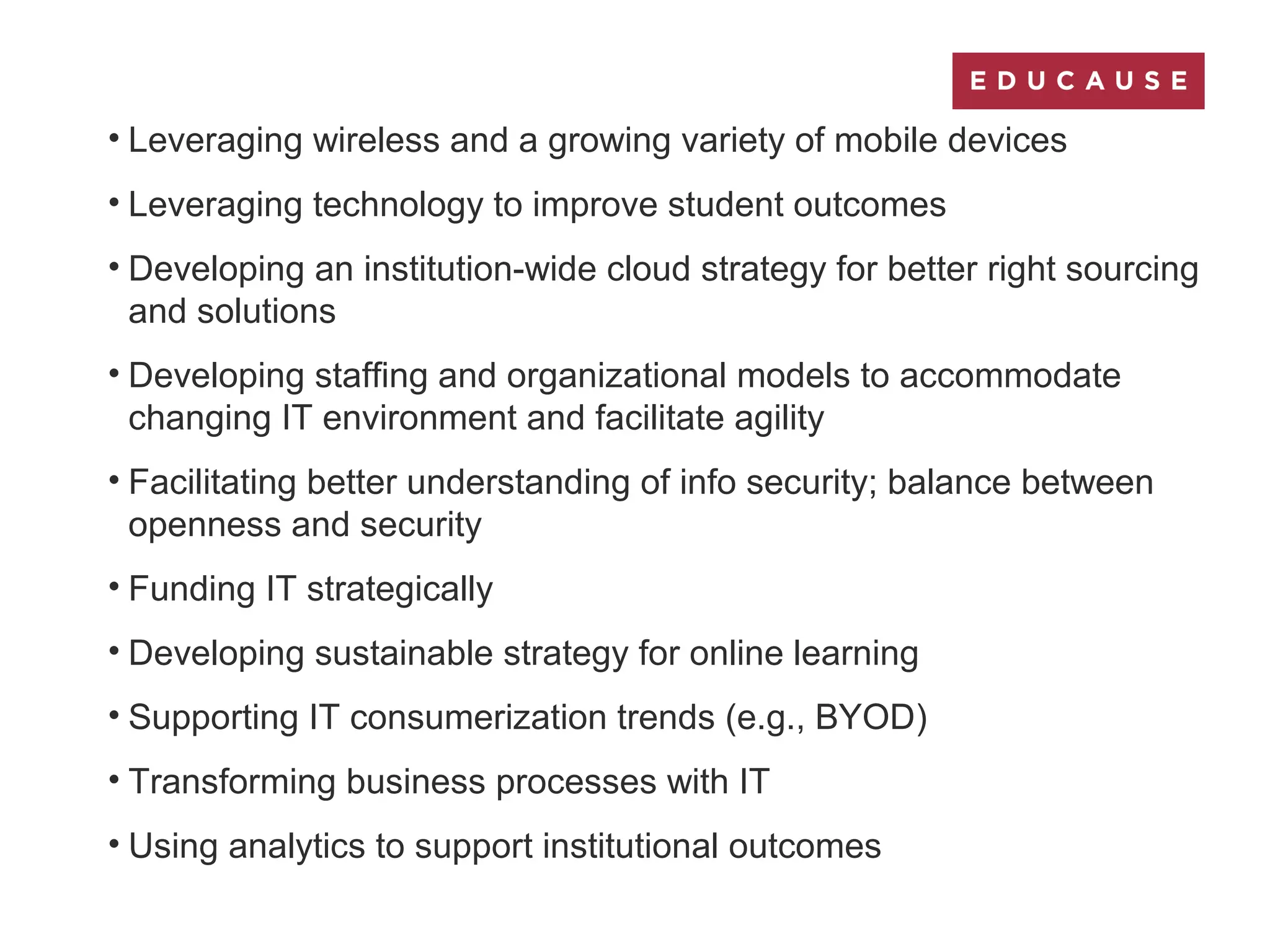 • Leveraging wireless and a growing variety of mobile devices
• Leveraging technology to improve student outcomes
• Developing an institution-wide cloud strategy for better right sourcing
and solutions
• Developing staffing and organizational models to accommodate
changing IT environment and facilitate agility
• Facilitating better understanding of info security; balance between
openness and security
• Funding IT strategically
• Developing sustainable strategy for online learning
• Supporting IT consumerization trends (e.g., BYOD)
• Transforming business processes with IT
• Using analytics to support institutional outcomes
 