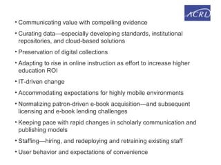 • Communicating value with compelling evidence
• Curating data—especially developing standards, institutional
repositories, and cloud-based solutions
• Preservation of digital collections
• Adapting to rise in online instruction as effort to increase higher
education ROI
• IT-driven change
• Accommodating expectations for highly mobile environments
• Normalizing patron-driven e-book acquisition—and subsequent
licensing and e-book lending challenges
• Keeping pace with rapid changes in scholarly communication and
publishing models
• Staffing—hiring, and redeploying and retraining existing staff
• User behavior and expectations of convenience
 
