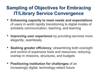 Sampling of Objectives for Embracing
IT/Library Service Convergence
 Enhancing capacity to meet needs and expectations
of users in world rapidly transitioning to digital modes of
scholarly communication, teaching, and learning
 Improving user experience by providing services more
elegantly, seamlessly
 Seeking greater efficiency; streamlining both oversight
and control of expensive tools and resources; reducing
overlap in missions, structures, and budgets
 Positioning institution for challenges of an
increasingly digital, technology-reliant future
 