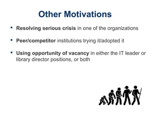 Other Motivations
 Resolving serious crisis in one of the organizations
 Peer/competitor institutions trying it/adopted it
 Using opportunity of vacancy in either the IT leader or
library director positions, or both
 