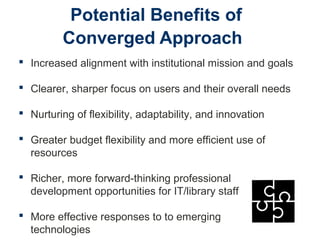 Potential Benefits of
Converged Approach
 Increased alignment with institutional mission and goals
 Clearer, sharper focus on users and their overall needs
 Nurturing of flexibility, adaptability, and innovation
 Greater budget flexibility and more efficient use of
resources
 Richer, more forward-thinking professional
development opportunities for IT/library staff
 More effective responses to to emerging
technologies
 