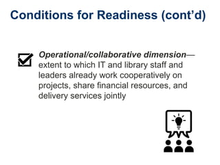 Conditions for Readiness (cont’d)
Operational/collaborative dimension—
extent to which IT and library staff and
leaders already work cooperatively on
projects, share financial resources, and
delivery services jointly
 