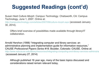 Suggested Readings (cont’d)
Susan Heid Culture Morph: Campus Technology. Chatsworth, CA: Campus
Technology, June 1, 2007. Online at:
http://campustechnology.com/articles/2007/06/culture-morph.aspx (accessed January
30, 2014).
Offers brief overview of possibilities made available through library/IT
collaboration.
Arnold Hershon (1998) “Integrating computer and library services: an
administrative planning and implementation guide for information resources,”
CAUSE Professional Papers Series #18. Boulder, Colorado: CAUSE. Online at:
http://www.educause.edu/library/resources/integrating-computing-and-library-services-administra
(accessed January 27, 2014)
Although published 16 year ago, many of the basic topics discussed and
considerations raised remain relevant today.
 