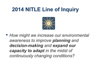 2014 NITLE Line of Inquiry
 How might we increase our environmental
awareness to improve planning and
decision-making and expand our
capacity to adapt in the midst of
continuously changing conditions?
 