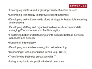 • Leveraging wireless and a growing variety of mobile devices
• Leveraging technology to improve student outcomes
• Developing an institution-wide cloud strategy for better right sourcing
and solutions
• Developing staffing and organizational models to accommodate
changing IT environment and facilitate agility
• Facilitating better understanding of info security; balance between
openness and security
• Funding IT strategically
• Developing sustainable strategy for online learning
• Supporting IT consumerization trends (e.g., BYOD)
• Transforming business processes with IT
• Using analytics to support institutional outcomes
 