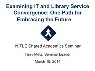 Examining IT and Library Service
Convergence: One Path for
Embracing the Future
NITLE Shared Academics Seminar
Terry Metz, Seminar Leader
March 18, 2014
 