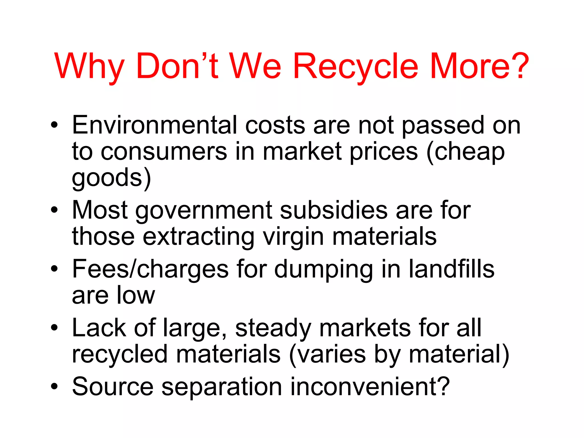 Why Don’t We Recycle More? Environmental costs are not passed on to consumers in market prices (cheap goods) Most government subsidies are for those extracting virgin materials Fees/charges for dumping in landfills are low Lack of large, steady markets for all recycled materials (varies by material) Source separation inconvenient? 