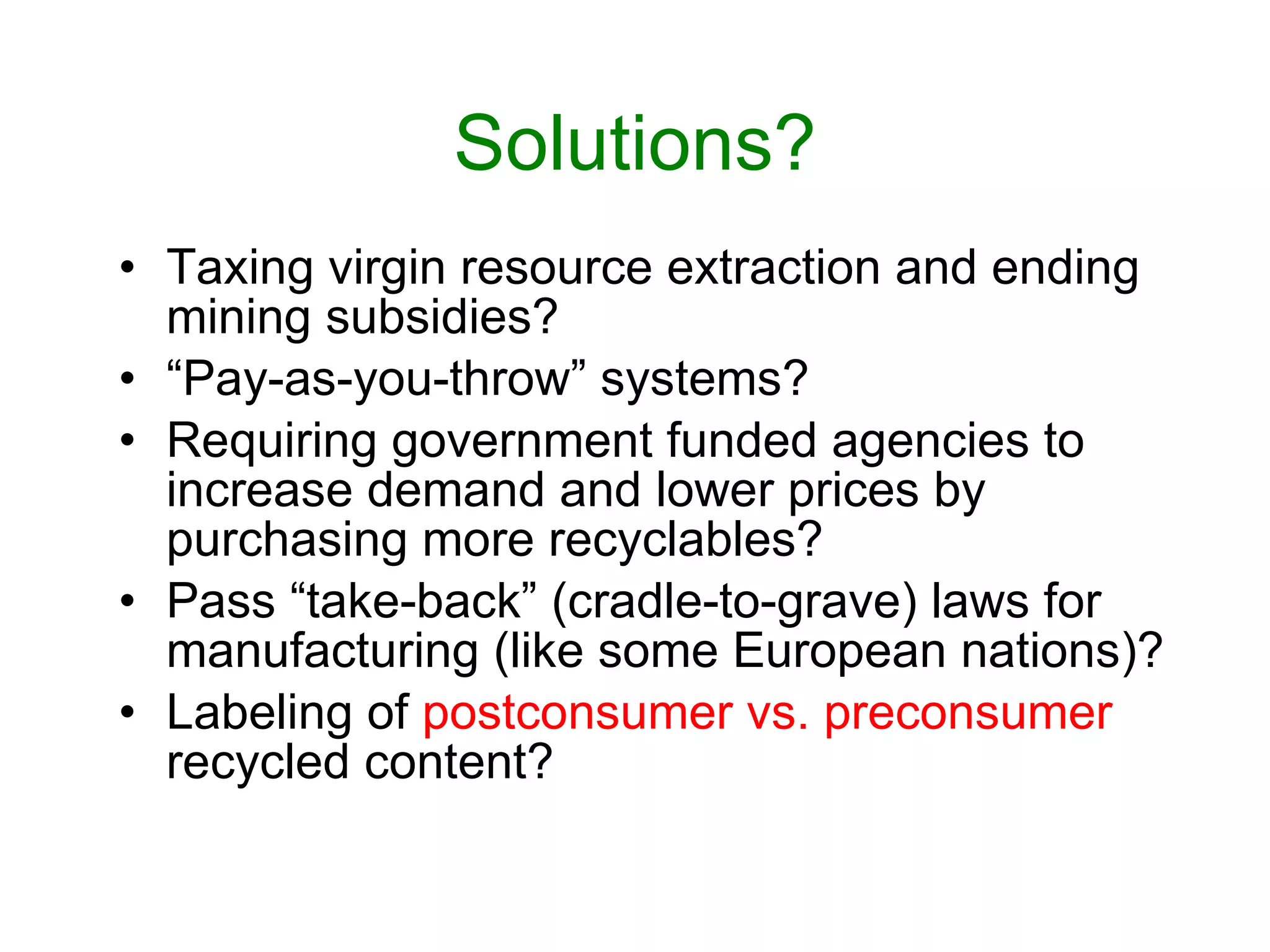 Solutions? Taxing virgin resource extraction and ending mining subsidies? “ Pay-as-you-throw” systems? Requiring government funded agencies to increase demand and lower prices by purchasing more recyclables? Pass “take-back” (cradle-to-grave) laws for manufacturing (like some European nations)? Labeling of  postconsumer vs. preconsumer  recycled content? 