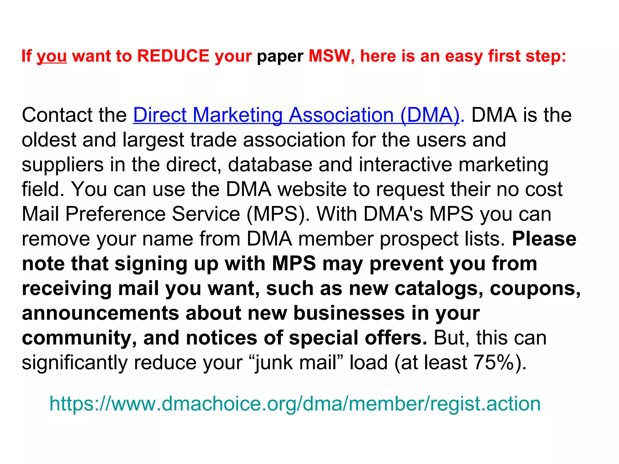 Contact the  Direct Marketing Association (DMA) .  DMA is the oldest and largest trade association for the users and suppliers in the direct, database and interactive marketing field. You can use the DMA website to request their no cost Mail Preference Service (MPS). With DMA's MPS you can remove your name from DMA member prospect lists.  Please note that signing up with MPS may prevent you from receiving mail you want, such as new catalogs, coupons, announcements about new businesses in your community, and notices of special offers.  But, this can significantly reduce your “junk mail” load (at least 75%).  If  you  want to REDUCE your  paper  MSW, here is an easy first step:   https:// www.dmachoice.org/dma/member/regist.action 
