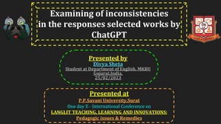 Presented by
Divya Sheta
Student at Department of English, MKBU
Gujarat,India.
25/02/2023
Presented at
P.P.Savani University,Surat
One day E - International Conference on
LANGLIT TEACHING, LEARNING AND INNOVATIONS:
Pedagogic issues & Remedies
Examining of inconsistencies
in the responses selected works by
ChatGPT
 