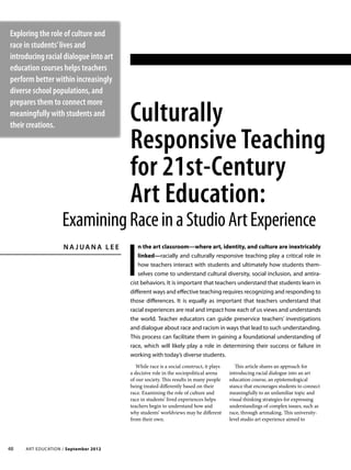 Art Education / September 201248
Culturally
Responsive Teaching
for 21st-Century
Art Education:
N a J ua n a L e e
I
n the art classroom—where art, identity, and culture are inextricably
linked—racially and culturally responsive teaching play a critical role in
how teachers interact with students and ultimately how students them-
selves come to understand cultural diversity, social inclusion, and antira-
cist behaviors. It is important that teachers understand that students learn in
different ways and effective teaching requires recognizing and responding to
those differences. It is equally as important that teachers understand that
racial experiences are real and impact how each of us views and understands
the world. Teacher educators can guide preservice teachers’ investigations
and dialogue about race and racism in ways that lead to such understanding.
This process can facilitate them in gaining a foundational understanding of
race, which will likely play a role in determining their success or failure in
working with today’s diverse students.
Exploring the role of culture and
race in students’lives and
introducing racial dialogue into art
education courses helps teachers
perform better within increasingly
diverse school populations, and
prepares them to connect more
meaningfully with students and
their creations.
While race is a social construct, it plays
a decisive role in the sociopolitical arena
of our society. This results in many people
being treated differently based on their
race. Examining the role of culture and
race in students’ lived experiences helps
teachers begin to understand how and
why students’ worldviews may be different
from their own.
This article shares an approach for
introducing racial dialogue into an art
education course, an epistemological
stance that encourages students to connect
meaningfully to an unfamiliar topic and
visual thinking strategies for expressing
understandings of complex issues, such as
race, through artmaking. This university-
level studio art experience aimed to
ExaminingRaceinaStudioArtExperience
 