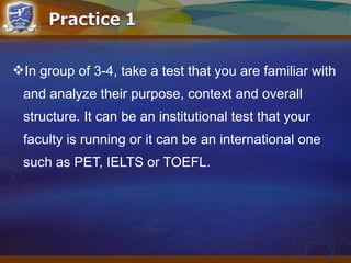 In group of 3-4, take a test that you are familiar with
and analyze their purpose, context and overall
structure. It can be an institutional test that your
faculty is running or it can be an international one
such as PET, IELTS or TOEFL.
 