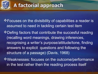 Focuses on the divisibility of capabilities a reader is
assumed to need in tackling certain test item
Defing factors that contribute the succesful reading
(recalling word meanings, drawing inferences,
recognising a writer’s purpose/attitude/tone, finding
answers to explicit questions and following the
structure of a passage) (Davis, 1968)
Weaknesses: focuses on the outcome/performance
in the test rather then the reading process itself
 