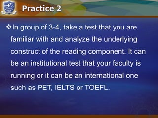 In group of 3-4, take a test that you are
familiar with and analyze the underlying
construct of the reading component. It can
be an institutional test that your faculty is
running or it can be an international one
such as PET, IELTS or TOEFL.
 