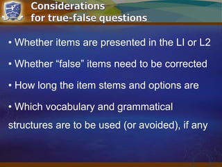 • Whether items are presented in the LI or L2
• Whether “false” items need to be corrected
• How long the item stems and options are
• Which vocabulary and grammatical
structures are to be used (or avoided), if any
 