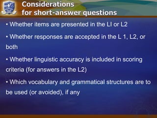 • Whether items are presented in the LI or L2
• Whether responses are accepted in the L 1, L2, or
both
• Whether linguistic accuracy is included in scoring
criteria (for answers in the L2)
• Which vocabulary and grammatical structures are to
be used (or avoided), if any
 
