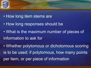 • How long item stems are
• How long responses should be
• What is the maximum number of pieces of
information to ask for
• Whether polytomous or dichotomous scoring
is to be used; if polytomous, how many points
per item, or per piece of information
 