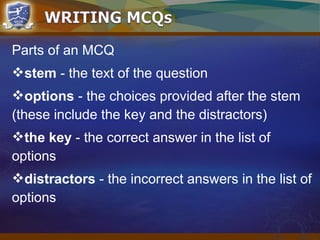 Parts of an MCQ
stem - the text of the question
options - the choices provided after the stem
(these include the key and the distractors)
the key - the correct answer in the list of
options
distractors - the incorrect answers in the list of
options
 