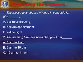 1. The message is about a change in schedule for
a(n)______ .
A. business meeting
B. doctors appointment
C. airline flight
2. The meeting time has been changed from______ .
A. 8 am to 9 am
B. 9 am to 10 am
C. 10 am to 11 am
 