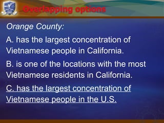Orange County:
A. has the largest concentration of
Vietnamese people in California.
B. is one of the locations with the most
Vietnamese residents in California.
C. has the largest concentration of
Vietnamese people in the U.S.
 