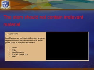 The stem should not contain irrelevant
material
A. original stem:
Paul Muldoon, an Irish postmodern poet who uses
experimental and playful language, uses which
poetic genre in "Why Brownlee Left"?
a. sonnet
b. elegy
c. narrative poem
d. dramatic monologue
e. haiku
B. improved stem
Paul Muldoon uses which poetic genre in "Why
Brownlee Left"?
a. sonnet
b. elegy
c. narrative poem
d. dramatic monologue
e. haiku
 