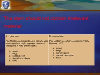 The stem should not contain irrelevant
material
A. original stem:
Paul Muldoon, an Irish postmodern poet who uses
experimental and playful language, uses which
poetic genre in "Why Brownlee Left"?
a. sonnet
b. elegy
c. narrative poem
d. dramatic monologue
e. haiku
B. improved stem
Paul Muldoon uses which poetic genre in "Why
Brownlee Left"?
a. sonnet
b. elegy
c. narrative poem
d. dramatic monologue
e. haiku
 