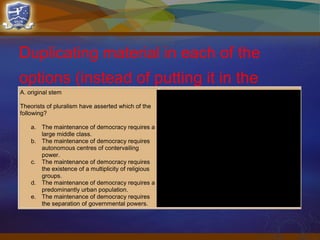 Duplicating material in each of the
options (instead of putting it in the
stem)
A. original stem
Theorists of pluralism have asserted which of the
following?
a. The maintenance of democracy requires a
large middle class.
b. The maintenance of democracy requires
autonomous centres of contervailing
power.
c. The maintenance of democracy requires
the existence of a multiplicity of religious
groups.
d. The maintenance of democracy requires a
predominantly urban population.
e. The maintenance of democracy requires
the separation of governmental powers.
B. improved stem
Theorists of pluralism have asserted that the
maintenance of democracy requires
a. a large middle class
b. autonomous centres of contervailing power
c. existence of a multiplicity of religious
groups
d. a predominantly urban population
e. separation of governmental powers
 