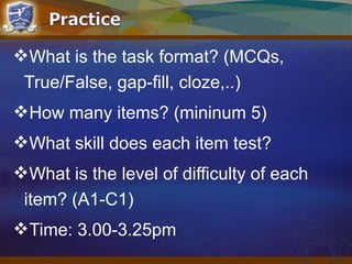 What is the task format? (MCQs,
True/False, gap-fill, cloze,..)
How many items? (mininum 5)
What skill does each item test?
What is the level of difficulty of each
item? (A1-C1)
Time: 3.00-3.25pm
 