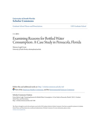 University of South Florida
Scholar Commons
Graduate School Theses and Dissertations                                                                                  USF Graduate School



1-1-2011

Examining Reasons for Bottled Water
Consumption: A Case Study in Pensacola, Florida
Marina Leigh Foote
University of South Florida, mfoote@mail.usf.edu




Follow this and additional works at: http://scholarcommons.usf.edu/etd
     Part of the American Studies Commons, and the Environmental Sciences Commons

Scholar Commons Citation
Foote, Marina Leigh, "Examining Reasons for Bottled Water Consumption: A Case Study in Pensacola, Florida" (2011). Graduate
School Theses and Dissertations.
http://scholarcommons.usf.edu/etd/3106


This Thesis is brought to you for free and open access by the USF Graduate School at Scholar Commons. It has been accepted for inclusion in Graduate
School Theses and Dissertations by an authorized administrator of Scholar Commons. For more information, please contact
scholarcommons@usf.edu.
 