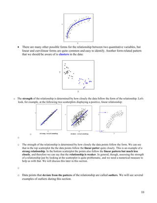 • There are many other possible forms for the relationship between two quantitative variables, but
linear and curvilinear forms are quite common and easy to identify. Another form-related pattern
that we should be aware of is clusters in the data:
o The strength of the relationship is determined by how closely the data follow the form of the relationship. Let's
look, for example, at the following two scatterplots displaying a positive, linear relationship:
o
o
o The strength of the relationship is determined by how closely the data points follow the form. We can see
that in the top scatterplot the the data points follow the linear patter quite closely. This is an example of a
strong relationship. In the bottom scatterplot the points also follow the linear pattern but much less
closely, and therefore we can say that the relationship is weaker. In general, though, assessing the strength
of a relationship just by looking at the scatterplot is quite problematic, and we need a numerical measure to
help us with that. We will discuss this later in this section.
o
o Data points that deviate from the pattern of the relationship are called outliers. We will see several
examples of outliers during this section.
10
 