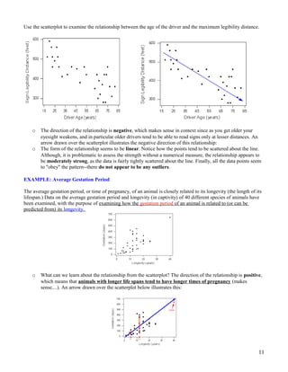 Use the scatterplot to examine the relationship between the age of the driver and the maximum legibility distance.
o The direction of the relationship is negative, which makes sense in context since as you get older your
eyesight weakens, and in particular older drivers tend to be able to read signs only at lesser distances. An
arrow drawn over the scatterplot illustrates the negative direction of this relationship:
o The form of the relationship seems to be linear. Notice how the points tend to be scattered about the line.
Although, it is problematic to assess the strength without a numerical measure, the relationship appears to
be moderately strong, as the data is fairly tightly scattered about the line. Finally, all the data points seem
to "obey" the pattern--there do not appear to be any outliers.
EXAMPLE: Average Gestation Period
The average gestation period, or time of pregnancy, of an animal is closely related to its longevity (the length of its
lifespan.) Data on the average gestation period and longevity (in captivity) of 40 different species of animals have
been examined, with the purpose of examining how the gestation period of an animal is related to (or can be
predicted from) its longevity.
o What can we learn about the relationship from the scatterplot? The direction of the relationship is positive,
which means that animals with longer life spans tend to have longer times of pregnancy (makes
sense....). An arrow drawn over the scatterplot below illustrates this:
11
 