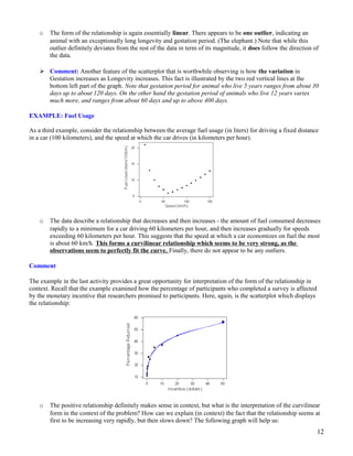 o The form of the relationship is again essentially linear. There appears to be one outlier, indicating an
animal with an exceptionally long longevity and gestation period. (The elephant.) Note that while this
outlier definitely deviates from the rest of the data in term of its magnitude, it does follow the direction of
the data.
 Comment: Another feature of the scatterplot that is worthwhile observing is how the variation in
Gestation increases as Longevity increases. This fact is illustrated by the two red vertical lines at the
bottom left part of the graph. Note that gestation period for animal who live 5 years ranges from about 30
days up to about 120 days. On the other hand the gestation period of animals who live 12 years varies
much more, and ranges from about 60 days and up to above 400 days.
EXAMPLE: Fuel Usage
As a third example, consider the relationship between the average fuel usage (in liters) for driving a fixed distance
in a car (100 kilometers), and the speed at which the car drives (in kilometers per hour).
o The data describe a relationship that decreases and then increases - the amount of fuel consumed decreases
rapidly to a minimum for a car driving 60 kilometers per hour, and then increases gradually for speeds
exceeding 60 kilometers per hour. This suggests that the speed at which a car economizes on fuel the most
is about 60 km/h. This forms a curvilinear relationship which seems to be very strong, as the
observations seem to perfectly fit the curve. Finally, there do not appear to be any outliers.
Comment
The example in the last activity provides a great opportunity for interpretation of the form of the relationship in
context. Recall that the example examined how the percentage of participants who completed a survey is affected
by the monetary incentive that researchers promised to participants. Here, again, is the scatterplot which displays
the relationship:
o The positive relationship definitely makes sense in context, but what is the interpretation of the curvilinear
form in the context of the problem? How can we explain (in context) the fact that the relationship seems at
first to be increasing very rapidly, but then slows down? The following graph will help us:
12
 