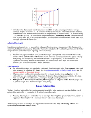  Note that when the monetary incentive increases from $0 to $10, the percentage of returned surveys
increases sharply - an increase of 27% (from 16% to 43%). However, the same increase of $10 from $30
to $40 doesn't show the same dramatic increase on the percentage of returned surveys - an increase of only
3% (from 54% to 57%). The form displays the phenomenon of "diminishing returns" - a return rate that
after a certain point fails to increase proportionately to additional outlays of investment. $10 is worth more
to people relative to $0 than to $30.
A Labeled Scatterplot
In certain circumstances, it may be reasonable to indicate different subgroups or categories within the data on the
scatterplot, by labeling each subgroup differently. The result is called a labeled scatterplot, and can provide further
insight about the relationship we are exploring. here is an example.
o Recall the hot dog example from case I, in which 54 major hot dog brands were examined. In this study
both the calorie content and the sodium level of each brand was recorded, as well as the type of hot dog:
beef, poultry, and meat (mostly pork and beef, but up to 15% poultry meat). In this example we will
explore the relationship between the sodium level and calorie content of hot dogs, and use the three
different types of hot dogs to create a labeled scatterplot.
Let's Summarize
• The relationship between two quantitative variables is visually displayed using the scatterplot, where each
point represents an individual. We always plot the explanatory variable on the horizontal, X-axis, and the
response variable on the vertical, Y-axis.
• When we explore a relationship using the scatterplot we should describe the overall pattern of the
relationship and any deviations from that pattern. To describe the overall pattern consider the direction,
form and strength of the relationship. Assessing the strength could be problematic.
• Adding labels to the scatterplot, indicating different groups or categories within the data, might help
us get more insight about the relationship we are exploring.
Linear Relationships
We have visualized relationships between two quantitative variables using scatterplots, and described the overall
pattern of the relationship by considering its direction, form, and strength.
o Assessing the strength of a relationship just by looking at the scatterplot is quite hard; therefore, we need to
supplement the scatterplot with a numerical measure helps assess the strength.
We focus only on linear relationships, it is important to remember that not every relationship between two
quantitative variables has a linear form!
13
 