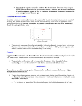 • In context, the negative correlation confirms that the maximum distance at which a sign is
legible generally decreases with age. Since the value of r indicates that the linear relationship
is moderately strong but not perfect, we can expect the maximum distance to vary somewhat
even among drivers of the same age.
EXAMPLE: Statistics Courses
A statistics department is interested in tracking the progress of its students from entry until graduation. As part of
the study, they tabulate the performance of ten students in an introductory course and in an upper level course
required for graduation. What is the relationship between the students' course averages in the two courses?
Here is the scatterplot for the data:
• The scatterplot suggests a relationship that is positive in direction, linear in form, and seems quite strong.
The value of the correlation that we find between the two variables is r = 0.931, which is very close to 1,
and thus confirms that indeed the linear relationship is very strong.
Comment
Supplemented the scatterplot with the correlation r. Now that we have the correlation r, why do we still need to
look at a scatterplot when examining the relationship between two quantitative variables?
o The correlation coefficient can only be interpreted as the measure of the strength of a linear
relationship, so we need the scatterplot to verify that the relationship indeed looks linear.
Properties of r
We now discuss several important properties of the correlation coefficient as a numerical measure of the
strength of a linear relationship.
1. The correlation does not change when the units of measurement of either one of the variables change --, if
we change the units of measurement of the explanatory variable and/or the response variable, this has no
effect on the correlation r.
o Two versions of the scatterplot of the relationship between sign legibility distance and driver's age:
16
 
