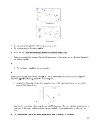 • The top scatterplot displays the relationship measured in feet.
• The bottom scatterplot displays in meters.
• Notice that the Y-values have changed, but the correlations are the same.
• This is an example where changing the units of measurement of the response has no effect on r, the same is
true for both variables.
•
 The correlation r is unitless. It is just a number.
•
2) The correlation only measures the strength of a linear relationship between two variables. It ignores
any other type of relationship, no matter how strong it is.
o example, the relationship between the average fuel usage of driving a fixed distance in a car, and the
speed at which the car drives:
•
•
• Data describe a curvilinear relationship: the amount of fuel consumed decreases rapidly to a minimum for a
car driving 60 kilometers per hour, and then increases gradually for speeds exceeding 60 kilometers per
hour.
• The relationship is very strong, as the observations seem to perfectly fit the curve.
17
 